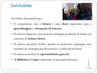 Conclusões
AE Gondifelos, Rosa Dias 28.04.2016
Os estudos demonstram que:
 O compromisso com a leitura é uma chave importante para a
aprendizagem e a formação de leitores.
 Os leitores adquirem e desenvolvem estratégias produtivas de leitura em
contextos de leitura efetiva.
 Os alunos aprendem melhor quando os professores empregam uma
variedade de estratégias para desenvolver o conhecimento leitor.
 Os alunos necessitam de oportunidades para ler.
 A Biblioteca é super importante na promoção da leitura.
 