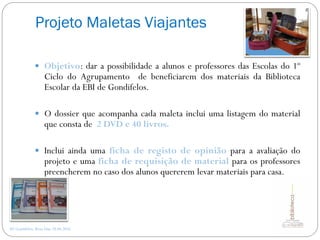 Projeto Maletas Viajantes
AE Gondifelos, Rosa Dias 28.04.2016
 Objetivo: dar a possibilidade a alunos e professores das Escolas do 1º
Ciclo do Agrupamento de beneficiarem dos materiais da Biblioteca
Escolar da EBI de Gondifelos.
 O dossier que acompanha cada maleta inclui uma listagem do material
que consta de 2 DVD e 40 livros.
 Inclui ainda uma ficha de registo de opinião para a avaliação do
projeto e uma ficha de requisição de material para os professores
preencherem no caso dos alunos quererem levar materiais para casa.
 