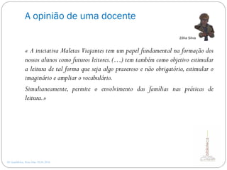 A opinião de uma docente
AE Gondifelos, Rosa Dias 28.04.2016
« A iniciativa Maletas Viajantes tem um papel fundamental na formação dos
nossos alunos como futuros leitores. (…) tem também como objetivo estimular
a leitura de tal forma que seja algo prazeroso e não obrigatório, estimular o
imaginário e ampliar o vocabulário.
Simultaneamente, permite o envolvimento das famílias nas práticas de
leitura.»
Zélia Silva
 
