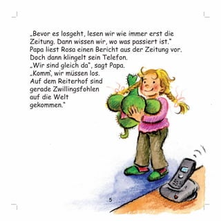 „Bevor es losgeht, lesen wir wie immer erst die 
Zeitung. Dann wissen wir, wo was passiert ist.“ 
Papa liest Rosa einen Bericht aus der Zeitung vor. 
Doch dann klingelt sein Telefon. 
„Wir sind gleich da“, sagt Papa. 
„Komm, ` 
wir müssen los. 
Auf dem Reiterhof sind 
gerade Zwillingsfohlen 
auf die Welt 
gekommen.“ 
5 
 