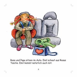 Rosa und Papa sitzen im Auto. Emil schaut aus Rosas 
Tasche. Emil kommt natürlich auch mit. 
6 
 