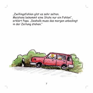 „Zwillingsfohlen gibt es sehr selten. 
Meistens bekommt eine Stute nur ein Fohlen“, 
erklärt Papa. „Deshalb muss das morgen unbedingt 
in der Zeitung stehen.“ 
7 
 