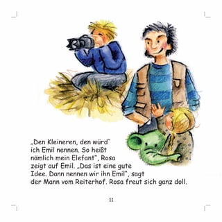 „Den Kleineren, den würd` 
ich Emil nennen. So heißt 
nämlich mein Elefant“, Rosa 
zeigt auf Emil. „Das ist eine gute 
Idee. Dann nennen wir ihn Emil“, sagt 
der Mann vom Reiterhof. Rosa freut sich ganz doll. 
11 
 