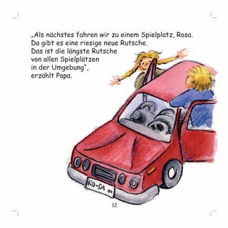 „Als nächstes fahren wir zu einem Spielplatz, Rosa. 
Da gibt es eine riesige neue Rutsche. 
Das ist die längste Rutsche 
von allen Spielplätzen 
in der Umgebung“, 
erzählt Papa. 
12 
 