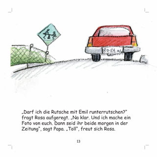 „Darf ich die Rutsche mit Emil runterrutschen?“ 
fragt Rosa aufgeregt. „Na klar. Und ich mache ein 
Foto von euch. Dann seid ihr beide morgen in der 
Zeitung“, sagt Papa. „Toll“, freut sich Rosa. 
13 
 