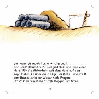 Ein neuer Eisenbahntunnel wird gebaut. 
Der Baustellenleiter Alfred gibt Rosa und Papa einen 
Helm. Für die Sicherheit. Mit dem Helm auf dem 
Kopf laufen sie über die riesige Baustelle. Papa stellt 
dem Baustellenleiter wieder viele Fragen. 
Um Rosa herum stehen große Bagger und Kräne. 
19 
 