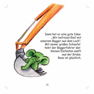 Dann hat er eine gute Idee: 
„Wir befreien Emil mit 
unserem Bagger aus dem Loch“. 
Mit seiner großen Schaufel 
hebt der Baggerfahrer den 
kleinen Elefanten sanft 
aauuss ddeerr GGrruubbee.. 
Rosa ist glücklich. 
21 
 