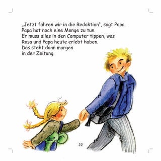 „Jetzt fahren wir in die Redaktion“, sagt Papa. 
Papa hat noch eine Menge zu tun. 
Er muss alles in den Computer tippen, was 
Rosa und Papa heute erlebt haben. 
Das steht dann morgen 
in der Zeitung. 
22 
 