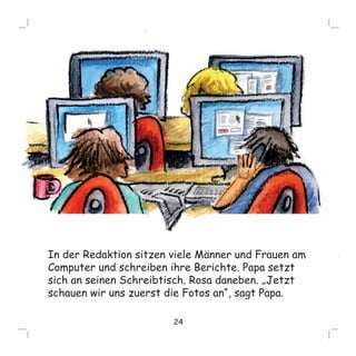 In der Redaktion sitzen viele Männer und Frauen am 
Computer und schreiben ihre Berichte. Papa setzt 
sich an seinen Schreibtisch. Rosa daneben. „Jetzt 
schauen wir uns zuerst die Fotos an“, sagt Papa. 
24 
 
