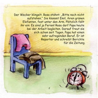 Der Wecker klingelt. Rosa stöhnt: „Bitte noch nicht 
aufstehen.“ Sie klemmt Emil, ihren grünen 
Elefanten, fest unter den Arm. Plötzlich fällt 
ihr ein: Es sind ja Ferien! Rosa darf Papa heute 
bei der Arbeit begleiten. Darauf freut sie 
sich schon seit Tagen. Papa hat einen 
sehr aufregenden BBeerruuff.. EErr iisstt 
Reporter und schreibt Berichte 
für die Zeitung. 
2 
 