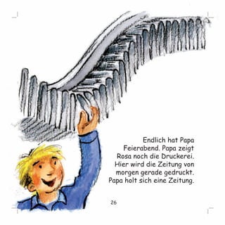 Endlich hat Papa 
Feierabend. Papa zeigt 
Rosa noch die Druckerei. 
Hier wird die Zeitung von 
morgen gerade gedruckt. 
Papa holt sich eine Zeitung. 
26 
 