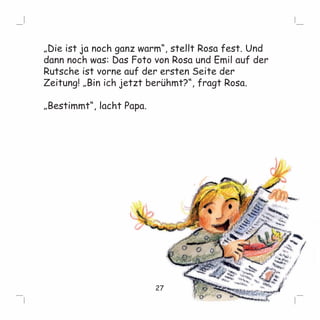 „Die ist ja noch ganz warm“, stellt Rosa fest. Und 
dann noch was: Das Foto von Rosa und Emil auf der 
Rutsche ist vorne auf der ersten Seite der 
Zeitung! „Bin ich jetzt berühmt?“, fragt Rosa. 
„Bestimmt“, lacht Papa. 
27 
 