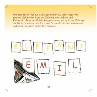 Mit dem tollen Hut auf dem Kopf kannst Du jetzt Reporter 
spielen. Nehme den Rest der Zeitung, eine Schere und 
Klebestift. Gehe auf Entdeckungsreise und suche in der Zeitung 
die Buchstaben aus den Kästchen. Schneide die Buchstaben aus 
und klebe sie unten in die Kästchen ein. 
E L E F A N T 
E M I L 
32 
 