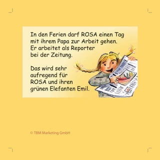 In den Ferien darf ROSA einen Tag 
mit ihrem Papa zur Arbeit gehen. 
Er arbeitet als Reporter 
bei der Zeitung. 
Das wird sehr 
aauuffrreeggeenndd ffüürr 
ROSA und ihren 
grünen Elefanten Emil. 
© TBM Marketing GmbH 
