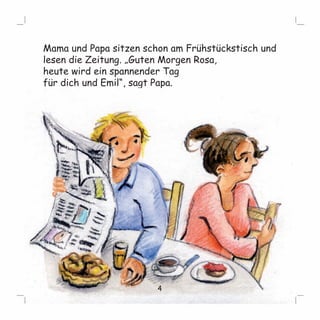Mama und Papa sitzen schon am Frühstückstisch und 
lesen die Zeitung. „Guten Morgen Rosa, 
heute wird ein spannender Tag 
für dich und Emil“, sagt Papa. 
4 
 