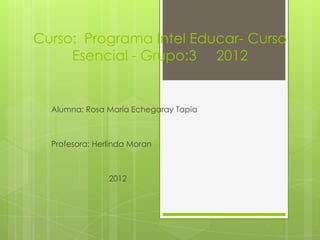 Curso: Programa Intel Educar- Curso
     Esencial - Grupo:3 2012


  Alumna: Rosa María Echegaray Tapia



  Profesora: Herlinda Moran



                2012
 