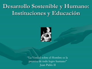 Desarrollo Sostenible y Humano: Instituciones y Educación “ La Verdad sobre el Hombre es la  premisa de todo logro humano” Juan Pablo II 
