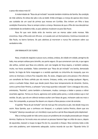 o peso não estava mais lá”.
       A maternidade de “Rosa do pé inchado” esconde também mistérios de família. Na condição
de mãe solteira, foi árduo dar pão e céu ao bebê. Então entregou a criança de apenas dois meses
aos cuidados de um casal de primos que morava em Curitiba. Eles tinham um filho e boas
condições financeiras. Rosa ia sempre visitar a criança. Receosos de que a filha de rosa descobrisse
a identidade da verdadeira mãe, os pais adotivos mudaram-se para São Paulo.
       Rosa foi que nem doida atrás da menina sem ao menos saber onde morava. Não
encontrou. Hoje a filha está com 49 anos e é casada com um farmacêutico. Continua morando em
São Paulo, no bairro Santana. Os pais adotivos já morreram e nunca lhe contaram sobre sua
verdadeira mãe.


       UM RAMALHETE DE FLORES


       Rosa, crivada de angústia e pouco ouro, andava, andava, de cidade em cidade, peregrina do
lodo, mas sempre voltava para Joinville, seu porto seguro. Os que conviveram com ela, e que agora
são velhos, contam que Rosa era ardente, com voz tangida de força áspera, e também vaidosa,
muito, nas horas acordadas. Todos comentam que “Rosa do pé inchado” era bonita, demasiado
bonita. Se tingia de forte maquiagem e o vestido apertado na cinturinha de mosquito, que era
como se chamava a cintura fina naqueles idos. Às vezes, chegava para uma pessoa e lhe oferecia
um ramalhete de flores colhido por ela mesma. Entoava, então, uma cantiga qualquer. Alguns,
como o cunhado Felipe, falam que desde jovem Rosa teve temperamento de dinamite. Outros,
como a prima Ester Pereira, a achavam “uma moça querida e educada”. Com o desaguar dos anos,
entretanto, “Rosinha”, como também a chamavam, mudou: começou a beber e passou a vibrar
escarlates agonias. Tornou-se chucra, agressiva com acidez pelos poros, e ainda andava suja e mal
vestida. Os pés, que ela em silêncio tentava ocultar com faixas de gaze, inchavam cada vez mais e
mais. Por compaixão, as pessoas lhe davam uns níqueis e Rosa passou a viver de esmolas.
       O apelido “Rosa do pé inchado” vem do mal que lhe consumia os pés. Isto desde moça era
assim. Rosa Sprotte, que a conheceu em Araquari, e a própria Justina Pereira, dizem que era
“erisipela” (doença causada por um micróbio) o que punha o pé de Rosa daquele jeito deplorável.
       Mas o inchaço pode ter tido como causa um problema de circulação provocado por choque
térmico. Explica-se: há muito anos era comum as pessoas fazerem fogo no chão da casa e, depois
de aquecidas, lavavam a roupa na água fria do rio, causando o choque. Rosa conviveu toda a vida
com este problema, sem tratamento adequado. Justina recorda de sua dor: “Quando tinha 15
 