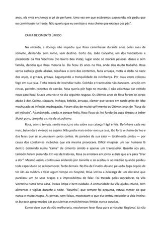 anos, ela vivia enchendo o pé de perfume. Uma vez em que estávamos passeando, ela pediu que
eu caminhasse na frente. Não queria que eu sentisse o mau cheiro que exalava dos pés”.


       CAMA DE CIMENTO ÚMIDO


       No entanto, a doença não impediu que Rosa caminhasse durante anos pelas ruas de
Joinville, delirando, sem rumo, sem destino. Certo dia, João Carvalho, um dos fundadores e
presidente da Vila Vicentina (no bairro Boa Vista), lugar onde só moram pessoas idosas e sem
família, decidiu que Rosa moraria lá. Ela ficou 35 anos na Vila, onde deu muito trabalho. Rosa
vertia cachaça goela abaixo, desafiava o coro dos contentes, fazia arruaça, metia o dedo no nariz
dos anjos, e gritava, gritava, bagunçando a tranquilidade da vizinhança. Por duas vezes colocou
fogo em sua casa. Tinha mania de incendiar tudo. Colchão e travesseiro não duravam. Lençóis em
cinzas, paredes cobertas de carvão. Rosa queria pôr fogo no mundo. E não adiantava dar vestido
novo para Rosa. Usava uma vez e no dia seguinte rasgava. Os últimos anos de Rosa foram de corpo
atado à dor. Cólera, clausura, inchaço, bebida, arruaça, clamor que varava em surdo grito de loba
machucada as infindas madrugadas. Foram dias de muito sofrimento os últimos anos de “Rosa do
pé inchado”. Abandonada, azeda, e porque fedia, Rosa ficou só. No fundo do poço chegou a beber
álcool puro, tamanha a crise de alcoolismo.
       Rosa, com o tempo, sentia maciço o céu sobre sua cabeça frágil e feia. Definhava cada vez
mais, bebendo e vivendo na sujeira. Não podia mais entrar em sua casa, tão forte o cheiro do lixo e
das fezes que se acumulavam pelos cantos. As paredes da sua casa — totalmente pretas — por
causa dos constantes incêndios que ela mesma provocava. Difícil imaginar um ser humano lá
dentro dormindo numa “cama” de cimento úmido e apenas um travesseiro. Quanto aos pés,
também foram piorando. Em vez de tratá-los, Rosa os enrolava em jornal e dizia que era para “tirar
a dor”. Mesmo assim, continuava andando por Joinville e só aceitou ir ao médico quando perdeu
toda capacidade de se locomover. Tarde demais. No Dia de Finados do ano passado, logo depois de
ter ido ao médico e ficar algum tempo no hospital, Rosa sofreu a descarga de um derrame que
paralisou um de seus braços e a impossibilitou de falar. Foi tratada pelas moradoras da Vila
Vicentina numa nova casa. Estava limpa e bem cuidada. A comunidade da Vila ajudou muito, com
alimentos e vigílias durante a noite. “Rosinha”, que sempre foi pequena, estava menor do que
nunca e muito magra. As pernas, sem faixas, mostravam o que ela tentou esconder a vida inteira:
os buracos gangrenados das pustulentas e malcheirosas feridas nunca curadas.
       Como viam que ela não melhoraria, resolveram levar Rosa para o Hospital Regional. Já não
 