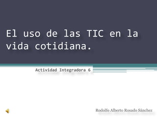El uso de las TIC en la
vida cotidiana.
Rodolfo Alberto Rosado Sánchez
Actividad Integradora 6
 