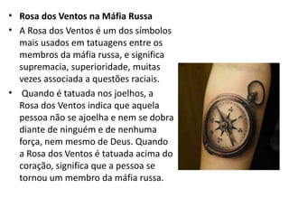 • Rosa dos Ventos na Máfia Russa
• A Rosa dos Ventos é um dos símbolos
mais usados em tatuagens entre os
membros da máfia russa, e significa
supremacia, superioridade, muitas
vezes associada a questões raciais.
• Quando é tatuada nos joelhos, a
Rosa dos Ventos indica que aquela
pessoa não se ajoelha e nem se dobra
diante de ninguém e de nenhuma
força, nem mesmo de Deus. Quando
a Rosa dos Ventos é tatuada acima do
coração, significa que a pessoa se
tornou um membro da máfia russa.
 