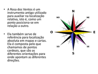 • A Rosa dos Ventos é um
instrumento antigo utilizado
para auxiliar na localização
relativa, isto é, como um
ponto posiciona-se em
relação a outro.
• Ela também serve de
referência para localização
absoluta em mapas e cartas.
Ela é composta pelo que
chamamos de pontos
cardeais, que são as
diferentes orientações para
onde apontam as diferentes
direções.
 