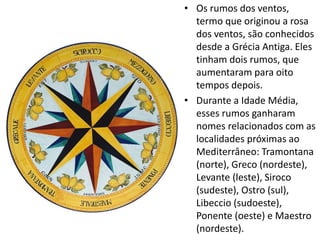 • Os rumos dos ventos,
termo que originou a rosa
dos ventos, são conhecidos
desde a Grécia Antiga. Eles
tinham dois rumos, que
aumentaram para oito
tempos depois.
• Durante a Idade Média,
esses rumos ganharam
nomes relacionados com as
localidades próximas ao
Mediterrâneo: Tramontana
(norte), Greco (nordeste),
Levante (leste), Siroco
(sudeste), Ostro (sul),
Libeccio (sudoeste),
Ponente (oeste) e Maestro
(nordeste).
 