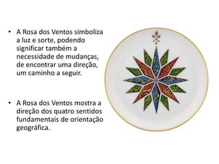 • A Rosa dos Ventos simboliza
a luz e sorte, podendo
significar também a
necessidade de mudanças,
de encontrar uma direção,
um caminho a seguir.
• A Rosa dos Ventos mostra a
direção dos quatro sentidos
fundamentais de orientação
geográfica.
 