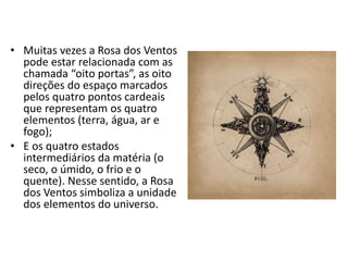• Muitas vezes a Rosa dos Ventos
pode estar relacionada com as
chamada “oito portas”, as oito
direções do espaço marcados
pelos quatro pontos cardeais
que representam os quatro
elementos (terra, água, ar e
fogo);
• E os quatro estados
intermediários da matéria (o
seco, o úmido, o frio e o
quente). Nesse sentido, a Rosa
dos Ventos simboliza a unidade
dos elementos do universo.
 