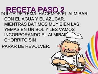 RECETA PASO 2 ALMIBAR
DULCE DE YEMA: HACEMOS EL
 CON EL AGUA Y EL AZUCAR.
 MIENTRAS BATIMOS MUY BIEN LAS
 YEMAS EN UN BOL Y LES VAMOS
 INCORPORANDO EL ALMIBAR A
 CHORRITO SIN
PARAR DE REVOLVER.
 
