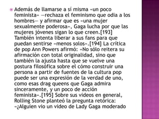    Además de llamarse a sí misma «un poco
    feminista» —rechaza el feminismo que odia a los
    hombres— y afirmar que es «una mujer
    sexualmente poderosa», Gaga lucha por que las
    mujeres jóvenes sigan lo que creen.[193]
    También intenta liberar a sus fans para que
    puedan sentirse «menos solos».[194] La crítica
    de pop Ann Powers afirmó: «No sólo reitera su
    afirmación con total originalidad, sino que
    también la ajusta hasta que se vuelve una
    postura filosófica sobre el cómo construir una
    persona a partir de fuentes de la cultura pop
    puede ser una expresión de la verdad de uno,
    como esas drag queens que Gaga admira
    sinceramente, y un poco de acción
    feminista».[195] Sobre sus videos en general,
    Rolling Stone planteó la pregunta retórica:
    «¿Alguien vio un video de Lady Gaga moderado
 