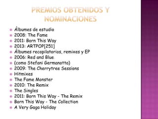    Álbumes de estudio
   2008: The Fame
   2011: Born This Way
   2013: ARTPOP[251]
   Álbumes recopilatorios, remixes y EP
   2006: Red and Blue
   (como Stefani Germanotta)
   2009: The Cherrytree Sessions
   Hitmixes
   The Fame Monster
   2010: The Remix
   The Singles
   2011: Born This Way - The Remix
   Born This Way - The Collection
   A Very Gaga Holiday
 