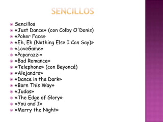    Sencillos
   «Just Dance» (con Colby O'Donis)
   «Poker Face»
   «Eh, Eh (Nothing Else I Can Say)»
   «LoveGame»
   «Paparazzi»
   «Bad Romance»
   «Telephone» (con Beyoncé)
   «Alejandro»
   «Dance in the Dark»
   «Born This Way»
   «Judas»
   «The Edge of Glory»
   «Yoü and I»
   «Marry the Night»
 