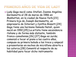    Lady Gaga nació como Stefani Joanne Angelina
    Germanotta el 28 de marzo de 1986 en
    Manhattan, en la ciudad de Nueva York.[23]
    Primera hija de Joseph Germanotta, un
    empresario de Internet y Cynthia Bissett,[24]
    Gaga tiene una hermana llamada Natali, quien
    nació en 1992.[25] La artista tiene ascendencia
    italiana y de forma más distante, también
    franco-canadiense.[26] [27] Gaga es zurda;
    comenzó a tocar el piano a los cuatro años,
    compuso su primera balada a los trece y empezó
    a presentarse en noches de micrófono abierto a
    los catorce.[28] Comentó al respecto de su
    habilidad para tocar dicho instrumento:
 