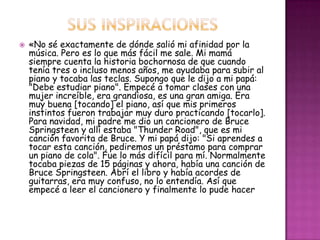    «No sé exactamente de dónde salió mi afinidad por la
    música. Pero es lo que más fácil me sale. Mi mamá
    siempre cuenta la historia bochornosa de que cuando
    tenía tres o incluso menos años, me ayudaba para subir al
    piano y tocaba las teclas. Supongo que le dijo a mi papá:
    "Debe estudiar piano". Empecé a tomar clases con una
    mujer increíble, era grandiosa, es una gran amiga. Era
    muy buena [tocando] el piano, así que mis primeros
    instintos fueron trabajar muy duro practicando [tocarlo].
    Para navidad, mi padre me dio un cancionero de Bruce
    Springsteen y allí estaba "Thunder Road", que es mi
    canción favorita de Bruce. Y mi papá dijo: "Si aprendes a
    tocar esta canción, pediremos un préstamo para comprar
    un piano de cola". Fue lo más difícil para mí. Normalmente
    tocaba piezas de 15 páginas y ahora, había una canción de
    Bruce Springsteen. Abrí el libro y había acordes de
    guitarras, era muy confuso, no lo entendía. Así que
    empecé a leer el cancionero y finalmente lo pude hacer
 