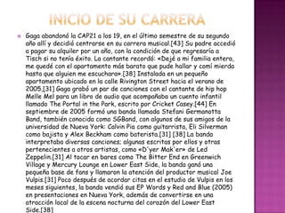    Gaga abandonó la CAP21 a los 19, en el último semestre de su segundo
    año allí y decidió centrarse en su carrera musical.[43] Su padre accedió
    a pagar su alquiler por un año, con la condición de que regresaría a
    Tisch si no tenía éxito. La cantante recordó: «Dejé a mi familia entera,
    me quedé con el apartamento más barato que pude hallar y comí mierda
    hasta que alguien me escuchara».[38] Instalada en un pequeño
    apartamento ubicado en la calle Rivington Street hacia el verano de
    2005,[31] Gaga grabó un par de canciones con el cantante de hip hop
    Melle Mel para un libro de audio que acompañaba un cuento infantil
    llamado The Portal in the Park, escrito por Cricket Casey.[44] En
    septiembre de 2005 formó una banda llamada Stefani Germanotta
    Band, también conocida como SGBand, con algunos de sus amigos de la
    universidad de Nueva York: Calvin Pia como guitarrista, Eli Silverman
    como bajista y Alex Beckham como baterista.[31] [38] La banda
    interpretaba diversas canciones; algunas escritas por ellos y otras
    pertenecientes a otros artistas, como «D'yer Mak'er» de Led
    Zeppelin.[31] Al tocar en bares como The Bitter End en Greenwich
    Village y Mercury Lounge en Lower East Side, la banda ganó una
    pequeña base de fans y llamaron la atención del productor musical Joe
    Vulpis.[31] Poco después de acordar citas en el estudio de Vulpis en los
    meses siguientes, la banda vendió sus EP Words y Red and Blue (2005)
    en presentaciones en Nueva York, además de convertirse en una
    atracción local de la escena nocturna del corazón del Lower East
    Side.[38]
 