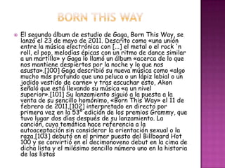    El segundo álbum de estudio de Gaga, Born This Way, se
    lanzó el 23 de mayo de 2011. Descrito como «una unión
    entre la música electrónica con [...] el metal o el rock 'n
    roll, el pop, melodías épicas con un ritmo de dance similar
    a un martillo» y Gaga lo llamó un álbum «acerca de lo que
    nos mantiene despiertos por la noche y lo que nos
    asusta».[100] Gaga describió su nueva música como «algo
    mucho más profundo que una peluca o un lápiz labial o un
    jodido vestido de carne» y tras escuchar esto, Akon
    señaló que está llevando su música «a un nivel
    superior».[101] Su lanzamiento siguió a la puesta a la
    venta de su sencillo homónimo, «Born This Way» el 11 de
    febrero de 2011,[102] interpretado en directo por
    primera vez en la 53º edición de los premios Grammy, que
    tuvo lugar dos días después de su lanzamiento. La
    canción, cuya temática hace referencia a la
    autoaceptación sin considerar la orientación sexual o la
    raza,[103] debutó en el primer puesto del Billboard Hot
    100 y se convirtió en el decimonoveno debut en la cima de
    dicha lista y el milésimo sencillo número uno en la historia
    de las listas
 