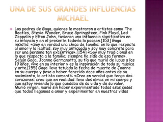    Los padres de Gaga, quienes le mostraron a artistas como The
    Beatles, Stevie Wonder, Bruce Springsteen, Pink Floyd, Led
    Zeppelin y Elton John, tuvieron una influencia significativa en
    su infancia y en el presente todavía la poseen.[153] Gaga
    insistió: «Soy en verdad una chica de familia; en lo que respecta
    al amor y la lealtad, soy muy anticuada y soy muy concreta para
    ser una persona tan excéntrica».[154] «Soy muy tradicional en
    lo que respecta a la familia; siempre he sido de esa forma».
    Según Gaga, Joanne Germanotta, su tía que murió de lupus a los
    19 años, vive en su interior y es la inspiración de toda su música
    y arte.[155] Gaga lleva tatuada la fecha de muerte de Joanne
    en su cuerpo y pese a haber fenecido doce años antes de su
    nacimiento, la artista comentó: «Creo en verdad que tengo dos
    corazones; creo que en realidad llevo dos almas en mi cuerpo y
    que estoy viviendo lo que quedaba de su vida y de su valor.
    Murió virgen, murió sin haber experimentado todas esas cosas
    que todos llegamos a amar y experimentar en nuestras vidas
 