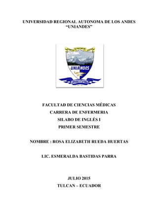 UNIVERSIDAD REGIONAL AUTONOMA DE LOS ANDES
“UNIANDES”
FACULTAD DE CIENCIAS MÉDICAS
CARRERA DE ENFERMERIA
SILABO DE INGLÉS I
PRIMER SEMESTRE
NOMBRE : ROSA ELIZABETH RUEDA HUERTAS
LIC. ESMERALDA BASTIDAS PARRA
JULIO 2015
TULCAN – ECUADOR
 