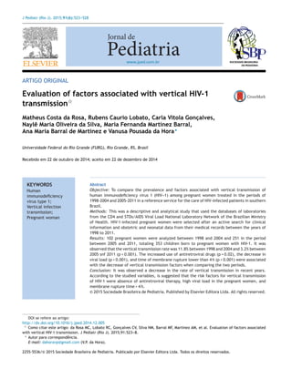 J Pediatr (Rio J). 2015;91(6):523---528
www.jped.com.br
ARTIGO ORIGINAL
Evaluation of factors associated with vertical HIV-1
transmissionଝ
Matheus Costa da Rosa, Rubens Caurio Lobato, Carla Vitola Gonc¸alves,
Naylê Maria Oliveira da Silva, Maria Fernanda Martínez Barral,
Ana Maria Barral de Martinez e Vanusa Pousada da Hora∗
Universidade Federal do Rio Grande (FURG), Rio Grande, RS, Brasil
Recebido em 22 de outubro de 2014; aceito em 22 de dezembro de 2014
KEYWORDS
Human
immunodeﬁciency
virus type 1;
Vertical infection
transmission;
Pregnant woman
Abstract
Objective: To compare the prevalence and factors associated with vertical transmission of
human immunodeﬁciency virus 1 (HIV---1) among pregnant women treated in the periods of
1998-2004 and 2005-2011 in a reference service for the care of HIV-infected patients in southern
Brazil.
Methods: This was a descriptive and analytical study that used the databases of laboratories
from the CD4 and STDs/AIDS Viral Load National Laboratory Network of the Brazilian Ministry
of Health. HIV-1-infected pregnant women were selected after an active search for clinical
information and obstetric and neonatal data from their medical records between the years of
1998 to 2011.
Results: 102 pregnant women were analyzed between 1998 and 2004 and 251 in the period
between 2005 and 2011, totaling 353 children born to pregnant women with HIV-1. It was
observed that the vertical transmission rate was 11.8% between 1998 and 2004 and 3.2% between
2005 snf 2011 (p < 0.001). The increased use of antiretroviral drugs (p = 0.02), the decrease in
viral load (p < 0.001), and time of membrane rupture lower than 4 h (p < 0.001) were associated
with the decrease of vertical transmission factors when comparing the two periods.
Conclusion: It was observed a decrease in the rate of vertical transmission in recent years.
According to the studied variables, is suggested that the risk factors for vertical transmission
of HIV-1 were absence of antiretroviral therapy, high viral load in the pregnant women, and
membrane rupture time > 4 h.
© 2015 Sociedade Brasileira de Pediatria. Published by Elsevier Editora Ltda. All rights reserved.
DOI se refere ao artigo:
http://dx.doi.org/10.1016/j.jped.2014.12.005
ଝ Como citar este artigo: da Rosa MC, Lobato RC, Gonc¸alves CV, Silva NM, Barral MF, Martinez AM, et al. Evaluation of factors associated
with vertical HIV-1 transmission. J Pediatr (Rio J). 2015;91:523---8.
∗ Autor para correspondência.
E-mail: dahoravp@gmail.com (V.P. da Hora).
2255-5536/© 2015 Sociedade Brasileira de Pediatria. Publicado por Elsevier Editora Ltda. Todos os direitos reservados.
 