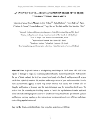 Paper presented at the 27th Vertebrate Pest Conference, Newport Beach, CA, March 8-10, 2016
1
AN OVERVIEW ON FERAL HOG MANAGEMENT IN BRAZIL AFTER THREE
YEARS OF CONTROL REGULATION
Clarissa Alves da Rosa1
, Marcelo Osório Wallau2,3
, Rafael Salerno4
, Felipe Pedrosa5
, Agnis
Cristiane de Souza6
, Fernando Puertas1
, Tiago Xavier3
dos Reis and La Hire Mendina Filho3
1
Mammals Ecology and Conservation Laboratory, Federal University of Lavras, MG, Brazil
2
Grazing Ecology Research Group, Federal University of Rio Grande do Sul, RS, Brazil
3
Javali no Pampa Team, Santana do Livramento,RS, Brazil
4
Aqui tem Javali Network, Sete Lagoas, MG, Brazil
5
Biosciences Institute, Paulista State University, SP, Brazil
6
Invertebrate Ecology and Conservation Laboratory, Federal University of Lavras, MG, Brazil
In review for: Proceedings, 27th Vertebr. Pest Conf. (R. M. Timm and R. A. Baldwin, Eds.), Published
at Univ. of Calif., Davis. 2016. Pp. xxx-xxx.
Abstract: Feral hogs are known to be expanding their range in Brazil since late 1980’s and
reports of damage to crops and livestock predation became more frequent lately. Just recently,
the use of lethal methods for feral hog control was legalized in Brazil, and there are still several
restrictions especially towards the purchase and transportation of guns and ammunition. Results
from questionnaires applied to feral hog hunters showed that around half of them still act
illegally and hunting with dogs was the main technique used for controlling feral hogs. We
believe that, for enhancing the feral hog control in Brazil, the legislation needs to be reviewed,
and a national control program needs to be created involving researchers, government agencies
and hunters, working together on development and implementation of more efficient techniques
on feral hog population control.
Key words: Brazil, control methods, feral hogs, law restrictions, wild boar.
 