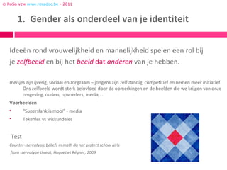 © RoSa vzw www.rosadoc.be - 2011



         1. Gender als onderdeel van je identiteit


   Ideeën rond vrouwelijkheid en mannelijkheid spelen een rol bij
   je zelfbeeld en bij het beeld dat anderen van je hebben.

   meisjes zijn ijverig, sociaal en zorgzaam – jongens zijn zelfstandig, competitief en nemen meer initiatief.
         Ons zelfbeeld wordt sterk beïnvloed door de opmerkingen en de beelden die we krijgen van onze
         omgeving, ouders, opvoeders, media,…
   Voorbeelden
             “Superslank is mooi” - media
             Tekenles vs wiskundeles


       Test
   Counter-stereotypic beliefs in math do not protect school girls
   from stereotype threat, Huguet et Régner, 2009.
 