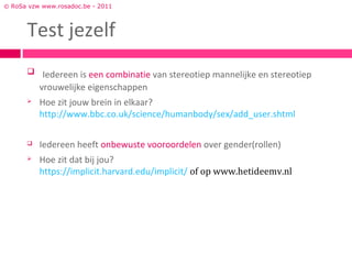 © RoSa vzw www.rosadoc.be - 2011



      Test jezelf
       Iedereen is een combinatie van stereotiep mannelijke en stereotiep
          vrouwelijke eigenschappen
         Hoe zit jouw brein in elkaar?
          http://www.bbc.co.uk/science/humanbody/sex/add_user.shtml

         Iedereen heeft onbewuste vooroordelen over gender(rollen)
         Hoe zit dat bij jou?
          https://implicit.harvard.edu/implicit/ of op www.hetideemv.nl
 