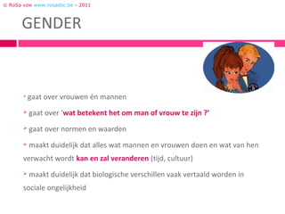 © RoSa vzw www.rosadoc.be - 2011




       
           gaat over vrouwen én mannen
          gaat over ‘wat betekent het om man of vrouw te zijn ?’
          gaat over normen en waarden
          maakt duidelijk dat alles wat mannen en vrouwen doen en wat van hen
       verwacht wordt kan en zal veranderen (tijd, cultuur)
          maakt duidelijk dat biologische verschillen vaak vertaald worden in
       sociale ongelijkheid
 