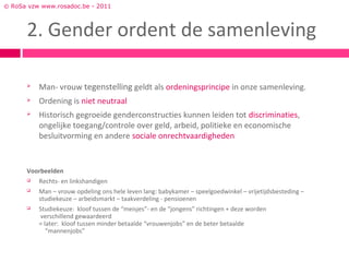 © RoSa vzw www.rosadoc.be - 2011



      2. Gender ordent de samenleving

         Man- vrouw tegenstelling geldt als ordeningsprincipe in onze samenleving.
         Ordening is niet neutraal
         Historisch gegroeide genderconstructies kunnen leiden tot discriminaties,
          ongelijke toegang/controle over geld, arbeid, politieke en economische
          besluitvorming en andere sociale onrechtvaardigheden


      Voorbeelden
         Rechts- en linkshandigen
         Man – vrouw opdeling ons hele leven lang: babykamer – speelgoedwinkel – vrijetijdsbesteding –
          studiekeuze – arbeidsmarkt – taakverdeling - pensioenen
         Studiekeuze: kloof tussen de “meisjes”- en de “jongens” richtingen + deze worden
          verschillend gewaardeerd
          = later: kloof tussen minder betaalde “vrouwenjobs” en de beter betaalde
             “mannenjobs”
 
