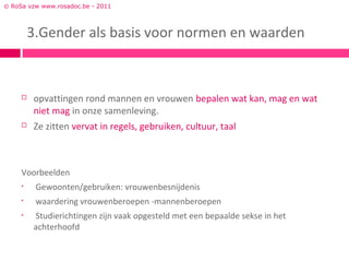 © RoSa vzw www.rosadoc.be - 2011



         3.Gender als basis voor normen en waarden



        opvattingen rond mannen en vrouwen bepalen wat kan, mag en wat
         niet mag in onze samenleving.
        Ze zitten vervat in regels, gebruiken, cultuur, taal



     Voorbeelden
     •    Gewoonten/gebruiken: vrouwenbesnijdenis
     •    waardering vrouwenberoepen -mannenberoepen
     •   Studierichtingen zijn vaak opgesteld met een bepaalde sekse in het
         achterhoofd
 