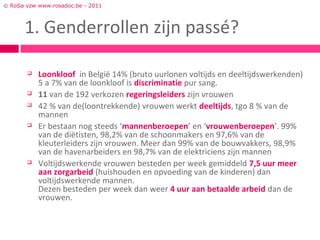 © RoSa vzw www.rosadoc.be - 2011



      1. Genderrollen zijn passé?

          Loonkloof in België 14% (bruto uurlonen voltijds en deeltijdswerkenden)
           5 a 7% van de loonkloof is discriminatie pur sang.
          11 van de 192 verkozen regeringsleiders zijn vrouwen
          42 % van de(loontrekkende) vrouwen werkt deeltijds, tgo 8 % van de
           mannen
          Er bestaan nog steeds ‘mannenberoepen’ en ‘vrouwenberoepen’. 99%
           van de diëtisten, 98,2% van de schoonmakers en 97,6% van de
           kleuterleiders zijn vrouwen. Meer dan 99% van de bouwvakkers, 98,9%
           van de havenarbeiders en 98,7% van de elektriciens zijn mannen
          Voltijdswerkende vrouwen besteden per week gemiddeld 7,5 uur meer
           aan zorgarbeid (huishouden en opvoeding van de kinderen) dan
           voltijdswerkende mannen.
           Dezen besteden per week dan weer 4 uur aan betaalde arbeid dan de
           vrouwen.
 