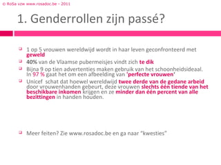 © RoSa vzw www.rosadoc.be - 2011



      1. Genderrollen zijn passé?

          1 op 5 vrouwen wereldwijd wordt in haar leven geconfronteerd met
           geweld
          40% van de Vlaamse pubermeisjes vindt zich te dik
          Bijna 9 op tien advertenties maken gebruik van het schoonheidsideaal.
           In 97 % gaat het om een afbeelding van 'perfecte vrouwen‘
          Unicef schat dat hoewel wereldwijd twee derde van de gedane arbeid
           door vrouwenhanden gebeurt, deze vrouwen slechts één tiende van het
           beschikbare inkomen krijgen en ze minder dan één percent van alle
           bezittingen in handen houden.




          Meer feiten? Zie www.rosadoc.be en ga naar “kwesties”
 
