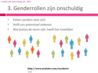 © RoSa vzw www.rosadoc.be - 2011



      3. Genderrollen zijn onschuldig
           Feiten spreken voor zich
           Helft van potentieel onbenut
           Wie buiten de norm valt, heeft het moeilijker




                            http://www.youtube.com/rosadoctv
                            (3.20)
 