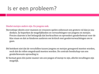 Is er een probleem?

Omdat meisjes anders zijn. En jongens ook.
Stereotiepe ideeën over mannen en vrouwen spelen onbewust een grotere rol dan je zou
   denken. Ze beperken de mogelijkheden en verwachtingen van jongens en meisjes.
   Precies daarom is het belangrijk dat leerkrachten en opvoeders genderbewust voor de
   klas staan en dat ze kinderen aanleren om kritisch met genderverwachtingen om te
   gaan.


Dit betekent niet dat de verschillen tussen jongens en meisjes genegeerd moeten worden,
    noch dat de rollen omgedraaid moeten worden. De centrale boodschap van een
    genderbewuste opvoeding is:
Er bestaat geen één juiste manier om een jongen of meisje te zijn, allerlei invullingen zijn
   mogelijk.
 